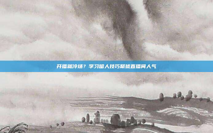 开播就冷场？学习留人技巧聚拢直播间人气