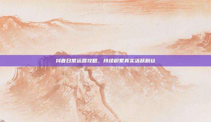 抖音日常运营攻略，持续积累真实活跃粉丝