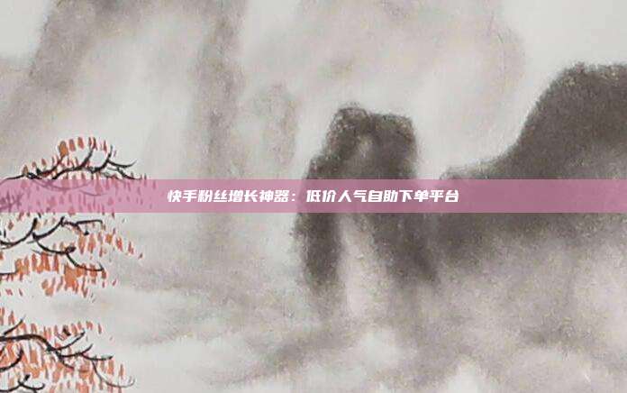 快手粉丝增长神器：低价人气自助下单平台