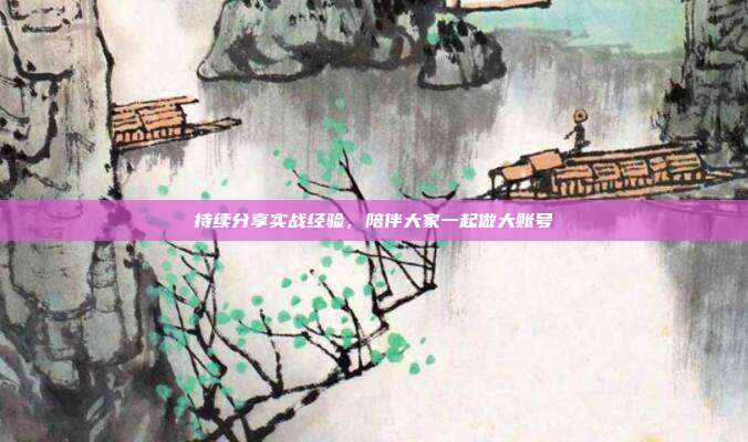 持续分享实战经验，陪伴大家一起做大账号