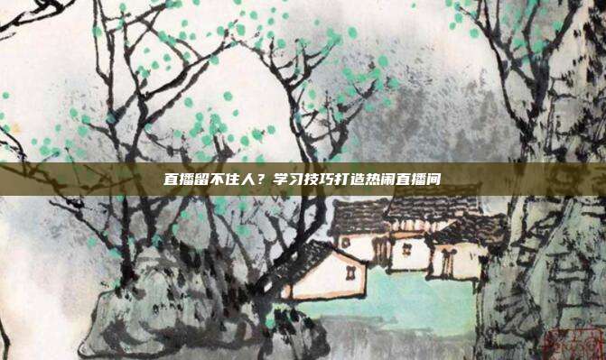 直播留不住人？学习技巧打造热闹直播间