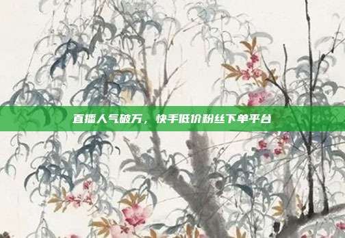 直播人气破万，快手低价粉丝下单平台