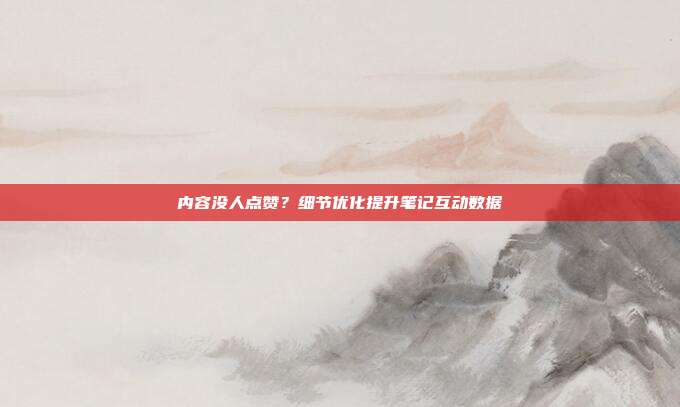 内容没人点赞？细节优化提升笔记互动数据