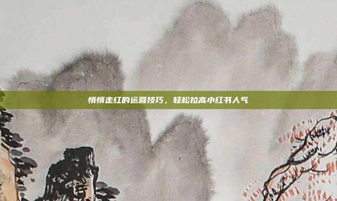 悄悄走红的运营技巧，轻松拉高小红书人气