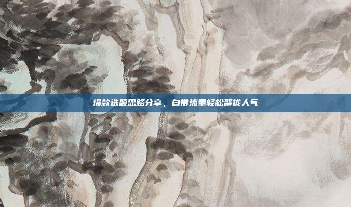 爆款选题思路分享，自带流量轻松聚拢人气