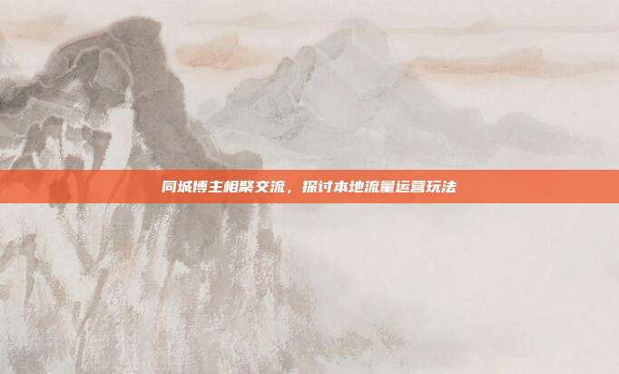 同城博主相聚交流，探讨本地流量运营玩法