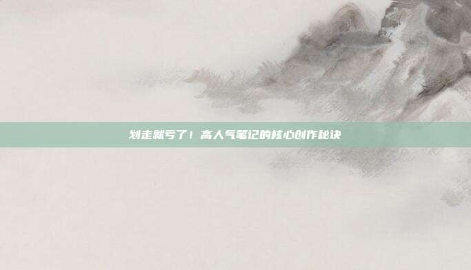 划走就亏了！高人气笔记的核心创作秘诀