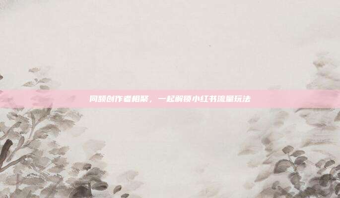 同频创作者相聚，一起解锁小红书流量玩法