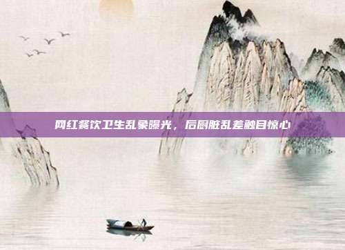 网红餐饮卫生乱象曝光，后厨脏乱差触目惊心