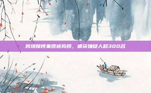 跨境赌博集团被捣毁，抓获嫌疑人超300名