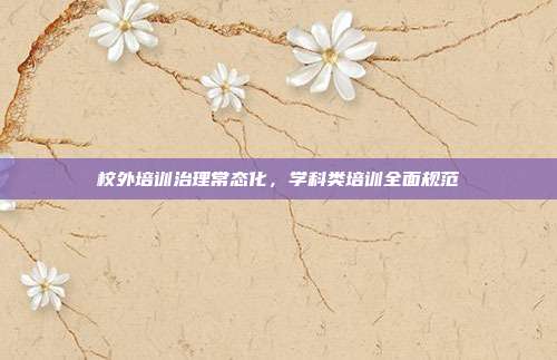 校外培训治理常态化，学科类培训全面规范