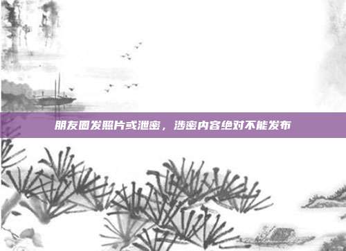 朋友圈发照片或泄密，涉密内容绝对不能发布