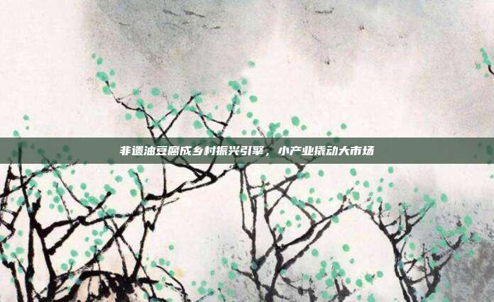 非遗油豆腐成乡村振兴引擎，小产业撬动大市场