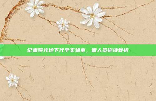 记者曝光地下代孕实验室，遭人员拖拽骨折