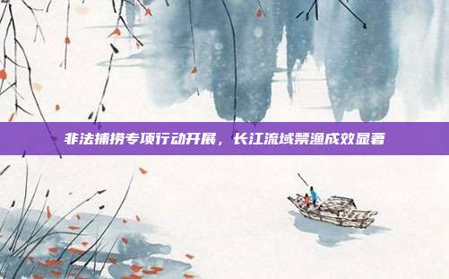 非法捕捞专项行动开展，长江流域禁渔成效显著