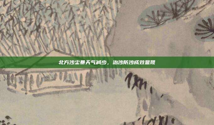 北方沙尘暴天气减少，治沙防沙成效显现