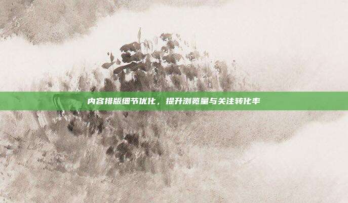 内容排版细节优化，提升浏览量与关注转化率