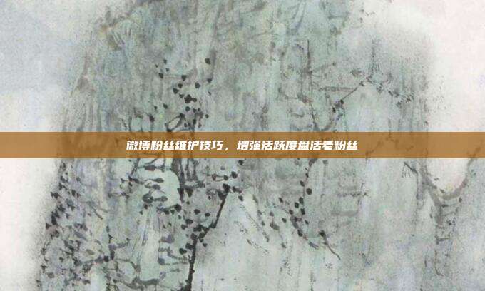 微博粉丝维护技巧，增强活跃度盘活老粉丝