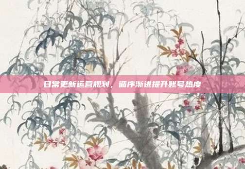 日常更新运营规划，循序渐进提升账号热度