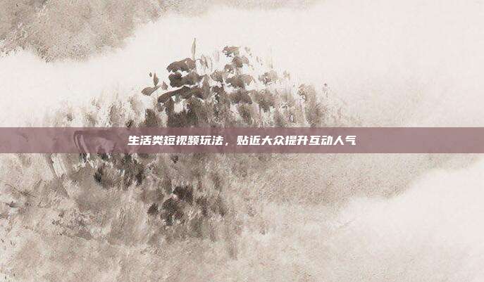 生活类短视频玩法，贴近大众提升互动人气