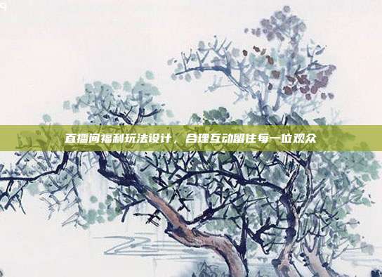 直播间福利玩法设计，合理互动留住每一位观众