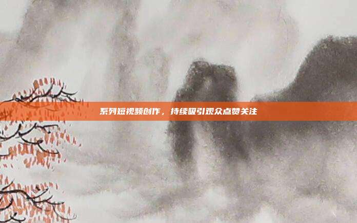 系列短视频创作，持续吸引观众点赞关注