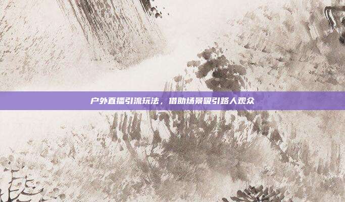 户外直播引流玩法，借助场景吸引路人观众