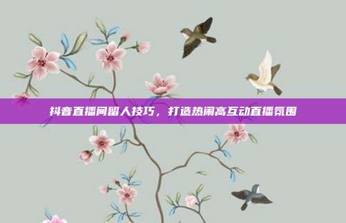 抖音直播间留人技巧，打造热闹高互动直播氛围