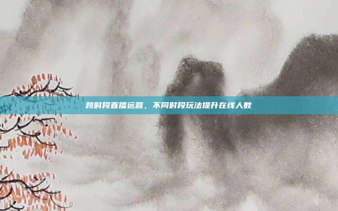 跨时段直播运营，不同时段玩法提升在线人数
