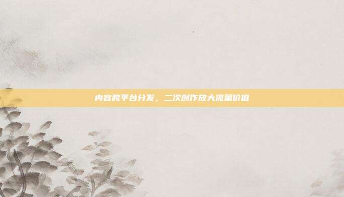 内容跨平台分发，二次创作放大流量价值