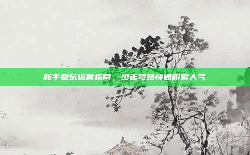 新手避坑运营指南，少走弯路快速积累人气