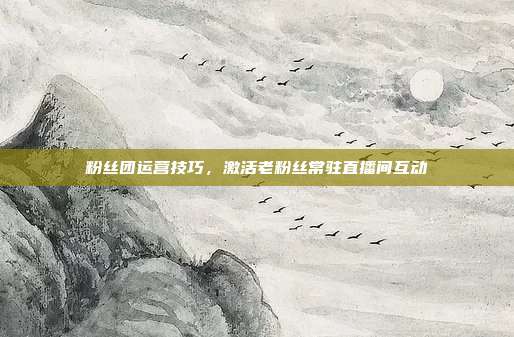 粉丝团运营技巧，激活老粉丝常驻直播间互动