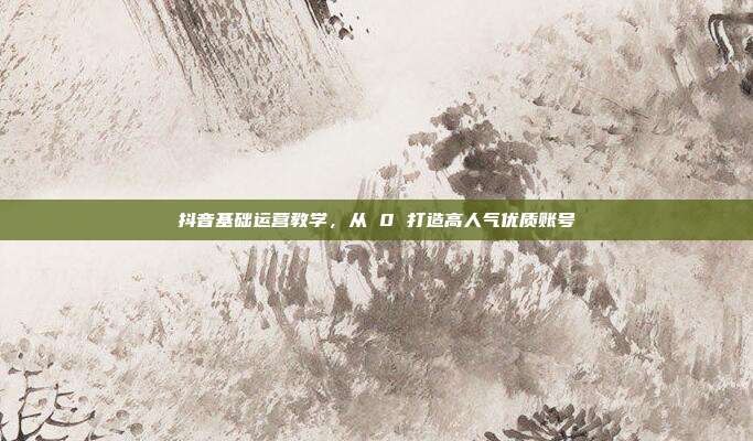 抖音基础运营教学，从 0 打造高人气优质账号
