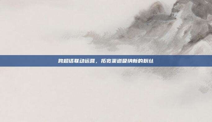 跨超话联动运营，拓宽渠道吸纳新的粉丝