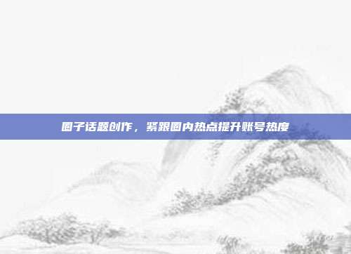 圈子话题创作，紧跟圈内热点提升账号热度