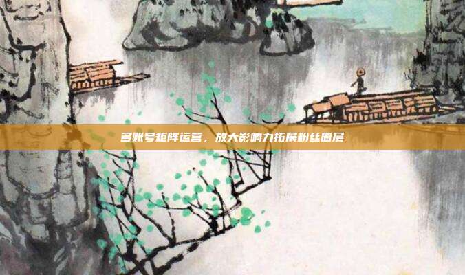 多账号矩阵运营，放大影响力拓展粉丝圈层