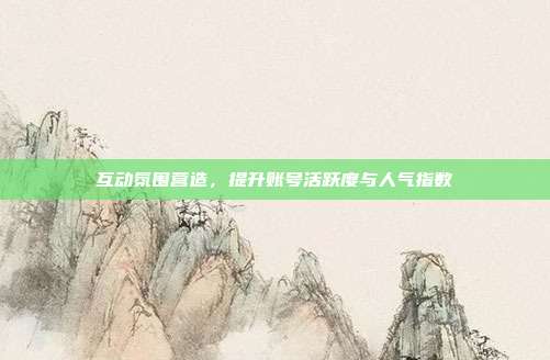 互动氛围营造，提升账号活跃度与人气指数