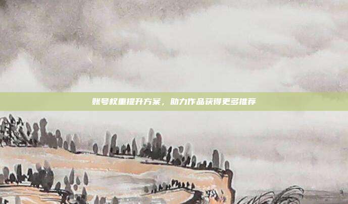 账号权重提升方案，助力作品获得更多推荐