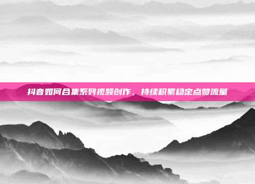 抖音如何合集系列视频创作，持续积累稳定点赞流量