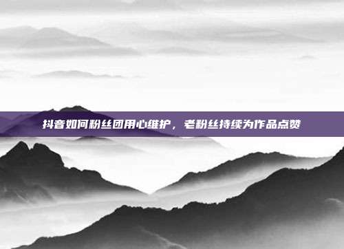 抖音如何粉丝团用心维护，老粉丝持续为作品点赞