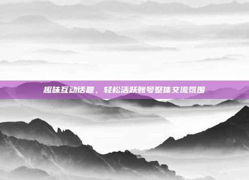 趣味互动话题，轻松活跃账号整体交流氛围