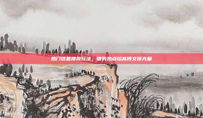 热门话题蹭流玩法，借势热点拉高博文曝光量