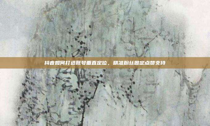 抖音如何打造账号垂直定位，精准粉丝固定点赞支持