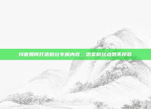 抖音如何打造粉丝专属内容，忠实粉丝点赞不停歇