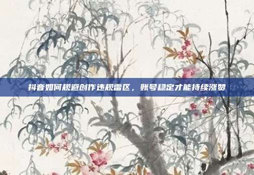 抖音如何规避创作违规雷区，账号稳定才能持续涨赞