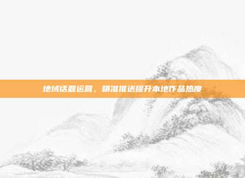 地域话题运营，精准推送提升本地作品热度
