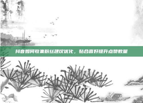 抖音如何收集粉丝建议优化，贴合喜好提升点赞数量