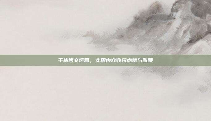 干货博文运营，实用内容收获点赞与收藏