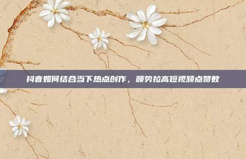 抖音如何结合当下热点创作，顺势拉高短视频点赞数