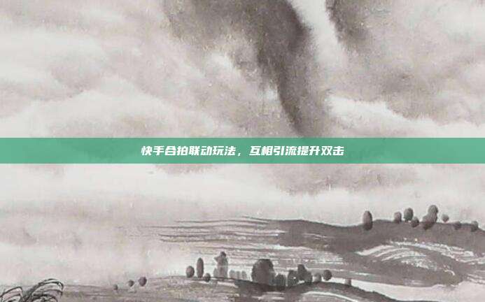 快手合拍联动玩法，互相引流提升双击